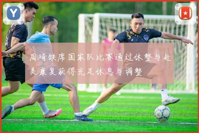 周琦缺席国家队比赛通过休整与赴美康复获得充足休息与调整