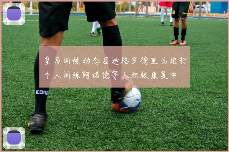 皇马训练动态吕迪格罗德里戈进行个人训练阿诺德等人积极康复中
