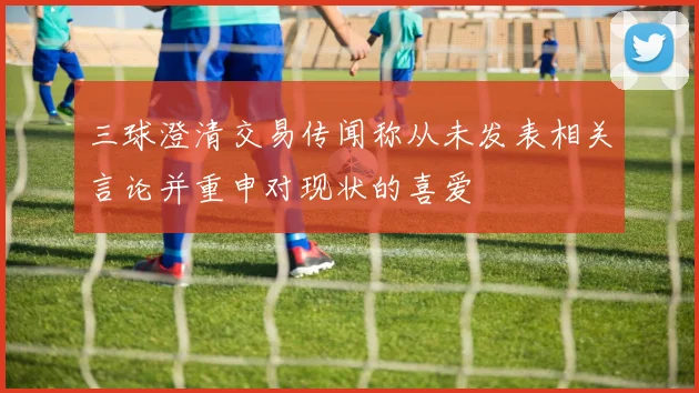 三球澄清交易传闻称从未发表相关言论并重申对现状的喜爱