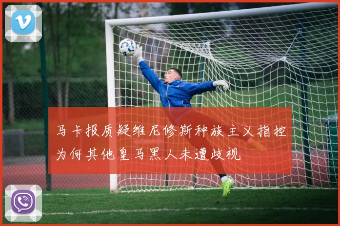 马卡报质疑维尼修斯种族主义指控为何其他皇马黑人未遭歧视