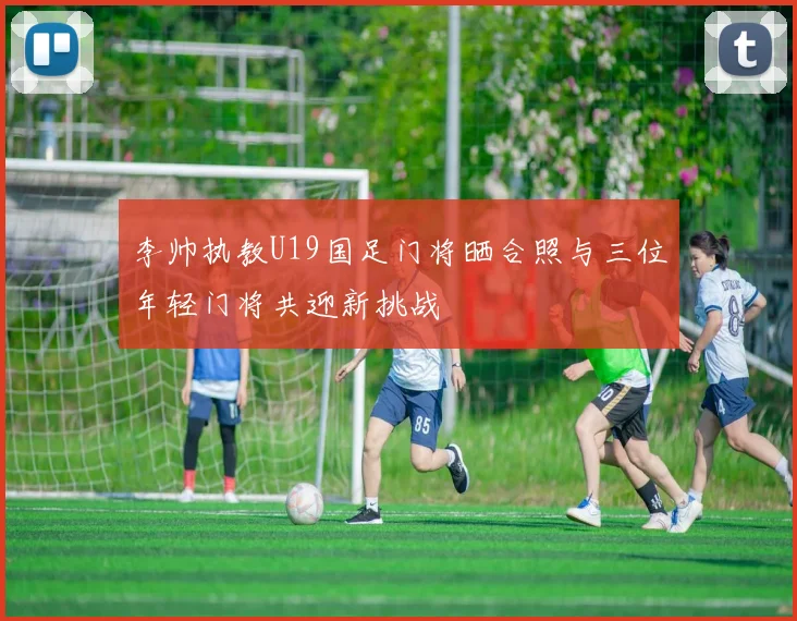 李帅执教U19国足门将晒合照与三位年轻门将共迎新挑战