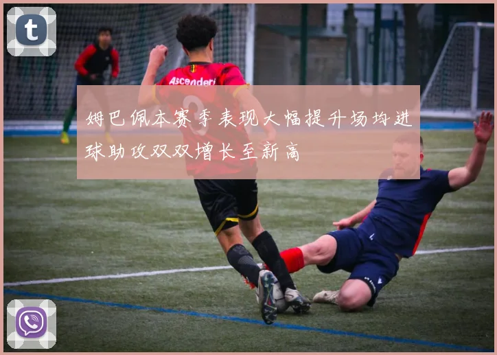 姆巴佩本赛季表现大幅提升场均进球助攻双双增长至新高