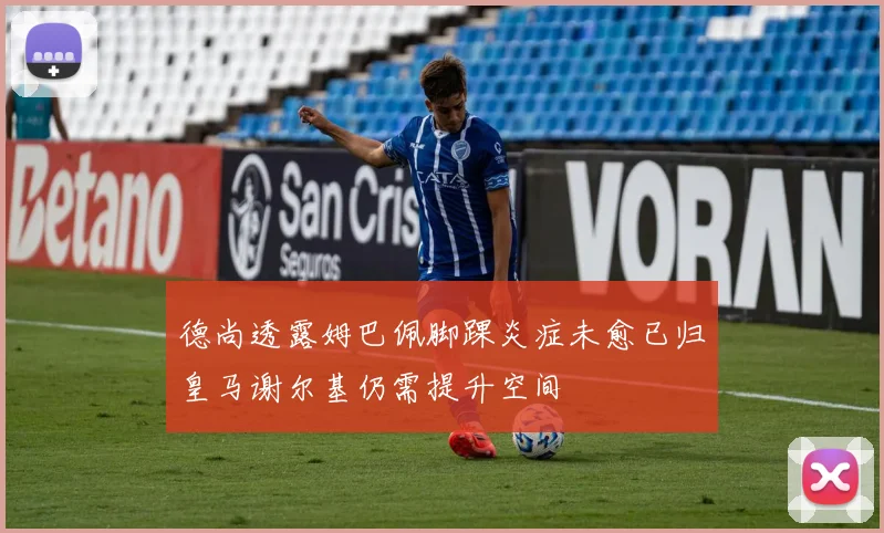 德尚透露姆巴佩脚踝炎症未愈已归皇马谢尔基仍需提升空间