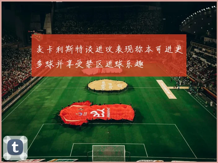 麦卡利斯特谈进攻表现称本可进更多球并享受禁区进球乐趣
