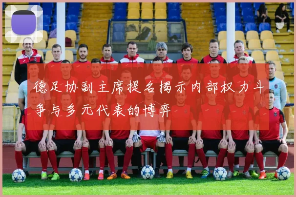 德足协副主席提名揭示内部权力斗争与多元代表的博弈